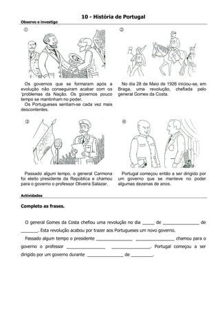 10 - História de Portugal 
Observo e investigo 
Os governos que se formaram após a evolução não conseguiram acabar com os ‘problemas da Nação. Os governos pouco tempo se mantinham no poder. 
Os Portugueses sentiam-se cada vez mais descontentes. 
No dia 28 de Maio de 1926 iniciou-se, em Braga, uma revolução, chefiada pelo general Gomes da Costa. 
Passado algum tempo, o general Carmona foi eleito presidente da República e chamou para o governo o professor Oliveira Salazar. 
Portugal começou então a ser dirigido por um governo que se manteve no poder algumas dezenas de anos. 
Actividades 
Completo as frases. 
O general Gomes da Costa chefiou uma revolução no dia _____ de _______________ de _______. Esta revolução acabou por trazer aos Portugueses um novo governo. 
Passado algum tempo o presidente _______________ ________________ chamou para o governo o professor ________________ ________________. Portugal começou a ser dirigido por um governo durante _______________ de _________. 
 
 
 
  