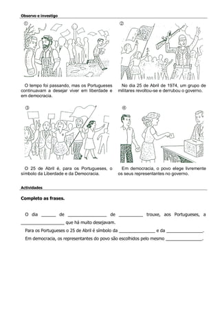 Observo e investigo 
O tempo foi passando, mas os Portugueses continuavam a desejar viver em liberdade e em democracia. 
No dia 25 de Abril de 1974, um grupo de militares revoltou-se e derrubou o governo. 
O 25 de Abril é, para os Portugueses, o símbolo da Liberdade e da Democracia. 
Em democracia, o povo elege livremente os seus representantes no governo. 
Actividades 
Completo as frases. 
O dia ______ de ________________ de __________ trouxe, aos Portugueses, a __________________ que há muito desejavam. 
Para os Portugueses o 25 de Abril é símbolo da _______________ e da _______________. 
Em democracia, os representantes do povo são escolhidos pelo mesmo _______________. 
 
 
 
 