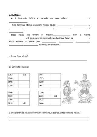 1.O que é um século? 
________________________________________________________________________ 
2. Completa o quadro: 
3.Quais foram os povos que viveram na Península Ibérica, antes de Cristo nascer? 
___________________________________________________________________________ ___________________________________________________________________________ 
Actividades 
 A Península Ibérica é formada por dois países: ________________ e _________________. 
Pela Península Ibérica passaram muitos povos: _______________, ______________, ____________, ____________, ____________, _____________, _____________ e _____________. 
Esses povos não tinham os mesmos________________ nem a mesma ________________. O povo que mais desenvolveu a Península foram os _______________. Ainda existem no nosso país _____________, _____________, _____________, _____________, _____________ do tempo dos Romanos. 
1262 
XIII 
1900 
1598 
1754 
1401 
1373 
1200 
1641 
1900 
1320 
1198 
1210 
XII 
1700 
2005 
XXI 
1432 
2000 
 
