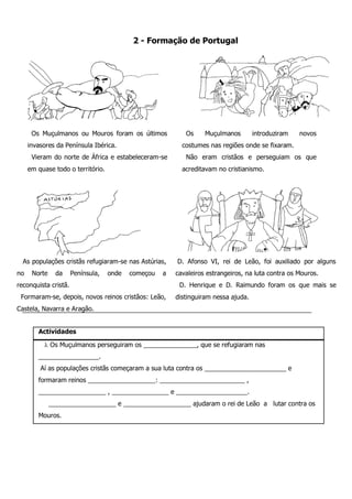 D. Afonso VI, rei de Leão, foi auxiliado por alguns cavaleiros estrangeiros, na luta contra os Mouros. 
D. Henrique e D. Raimundo foram os que mais se distinguiram nessa ajuda. 
As populações cristãs refugiaram-se nas Astúrias, no Norte da Península, onde começou a reconquista cristã. 
Formaram-se, depois, novos reinos cristãos: Leão, Castela, Navarra e Aragão. 
Os Muçulmanos introduziram novos costumes nas regiões onde se fixaram. 
Não eram cristãos e perseguiam os que acreditavam no cristianismo. 
Os Muçulmanos ou Mouros foram os últimos invasores da Península Ibérica. 
Vieram do norte de África e estabeleceram-se em quase todo o território. 
2 - Formação de Portugal 
Actividades 
 Os Muçulmanos perseguiram os _______________, que se refugiaram nas _________________. 
Aí as populações cristãs começaram a sua luta contra os _______________________ e formaram reinos ___________________: ________________________ , ___________________ , ________________ e ____________________. 
___________________ e ___________________ ajudaram o rei de Leão a lutar contra os Mouros.  