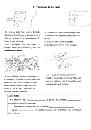 Do reino de Leão fazia parte o Condado Portucalense, território que se estendia entre o Minho e o Mondego. D. Henrique casou com D. Teresa, filha do rei de Leão. 
Como recompensa pela sua ajuda, D. Henrique recebeu do rei de Leão o governo do condado Portucalense. 
A independência do Condado Portucalense foi conseguida por D. Afonso Henriques, filho de D. Henrique e de D. Teresa. Para isso D. Afonso Henriques teve de lutar contra o seu primo Afonso VII, rei de Leão, a quem tinha de continuar a prestar obediência. 
Em 1143, os dois primos assinaram um tratado de paz, em Zamora. Afonso VII de Leão reconhece o título de rei a D. Afonso Henriques e a independência de Portugal. 
3 - Formação de Portugal 
 D. Afonso VI deu a __________________ o governo do Condado ______________ como prémio pela ajuda prestada. 
D. Henrique não conseguiu tornar o Condado _________________________. 
Só em _______________, D. Afonso Henriques foi reconhecido rei e Portugal independente. 
Portugal teve origem no Condado ____________________ . 
Actividades 
O Condado Portucalense não era independente. 
D. Henrique tinha de prestar obediência ao rei de Leão. 
D. Henrique tentou tornar o condado independente, mas morreu sem o conseguir.  