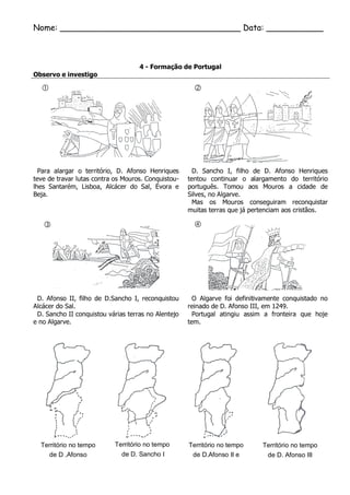 Nome: ___________________________________ Data: ___________ 
4 - Formação de Portugal 
Observo e investigo 
Para alargar o território, D. Afonso Henriques teve de travar lutas contra os Mouros. Conquistou- lhes Santarém, Lisboa, Alcácer do Sal, Évora e Beja. 
D. Sancho I, filho de D. Afonso Henriques tentou continuar o alargamento do território português. Tomou aos Mouros a cidade de Silves, no Algarve. 
Mas os Mouros conseguiram reconquistar muitas terras que já pertenciam aos cristãos. 
D. Afonso II, filho de D.Sancho I, reconquistou Alcácer do Sal. 
D. Sancho II conquistou várias terras no Alentejo e no Algarve. 
O Algarve foi definitivamente conquistado no reinado de D. Afonso III, em 1249. 
Portugal atingiu assim a fronteira que hoje tem. 
Território no tempo 
de D .Afonso 
Território no tempo 
de D. Sancho I 
Território no tempo 
de D.Afonso II e 
Território no tempo 
de D. Afonso III 
 
 
 
  