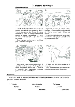 7 - História de Portugal 
Observo e investigo 
À costa da Guiné vinham caravanas que traziam mercadorias do interior da África. Com a descoberta das terras da costa ocidental da África, os Portugueses tiveram acesso a essas mercadorias — ouro, marfim e panos de seda — que trocavam por outras. 
Essas riquezas abriram novos caminhos para o comércio português. 
A pimenta, o cravo, a canela, a noz- moscada, os perfumes e outros produtos do Oriente eram muito difíceis de adquirir. 
Vinham de muito longe e demoravam muito tempo a chegar, o que os tornava excessivamente caros. 
Quando os Portugueses descobriram o caminho marítimo para a Índia puderam entrar em contacto directo com o Oriente e o comércio das especiarias orientais passou a ser feito por Portugal. 
O Brasil era um território extenso e muito rico. 
De lá, vieram também muitas riquezas: madeiras, açúcar, ouro, diamantes... 
Actividades 
Circundo, a azul, os nomes de produtos oriundos do Oriente, e, a verde, os nomes de produtos oriundos do Brasil. 
Pimenta 
Canela 
Ouro 
Noz-moscada 
Cravo 
Madeiras 
Perfumes 
Açúcar 
Diamantes 
 
 
 
  
