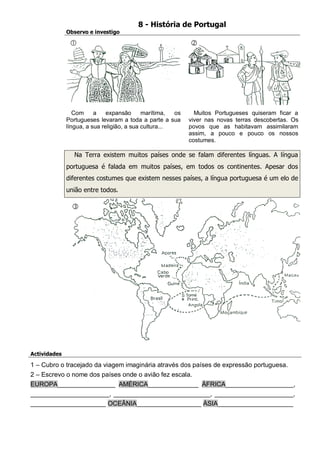 8 - História de Portugal 
Observo e investigo 
Com a expansão marítima, os Portugueses levaram a toda a parte a sua língua, a sua religião, a sua cultura... 
Muitos Portugueses quiseram ficar a viver nas novas terras descobertas. Os povos que as habitavam assimilaram assim, a pouco e pouco os nossos costumes. 
Na Terra existem muitos países onde se falam diferentes línguas. A língua portuguesa é falada em muitos países, em todos os continentes. Apesar dos diferentes costumes que existem nesses países, a língua portuguesa é um elo de união entre todos. 
Actividades 
1 – Cubro o tracejado da viagem imaginária através dos países de expressão portuguesa. 
2 – Escrevo o nome dos países onde o avião fez escala. EUROPA________________ AMÉRICA______________ ÁFRICA___________________, ______________________, ___________________________, ______________________, _____________________ OCEÂNIA__________________ ÁSIA_____________________ 
 
 
  