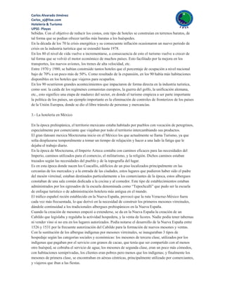 Carlos Alvarado Jiménez
Cxrlos_xj@live.com
Hotelería & Turismo
UPSE- Playas
bebidas. Con el objetivo de reducir los costos, este tipo de hoteles se construían en terrenos baratos, de
tal forma que se podían ofrecer tarifas más baratas a los huéspedes.
En la década de los 70 la crisis energética y su consecuente inflación ocasionaron un nuevo periodo de
crisis en la industria turística que se extendió hasta 1978.
En los 80 el nivel de vida vuelve a incrementarse, a consecuencia de esto el turismo vuelve a crecer de
tal forma que se volvió el motor económico de muchos países. Esto facilitado por la mejora en los
transportes, los nuevos aviones, los trenes de alta velocidad, etc.
Entre 1970 y 1980, se habían construido tantos hoteles que el porcentaje de ocupación a nivel nacional
bajo de 70% a un poco más de 50%. Como resultado de la expansión, en los 90 había más habitaciones
disponibles en los hoteles que viajeros para ocuparlos.
En los 90 ocurrieron grandes acontecimientos que impactaron de forma directa en la industria turística,
como son: la caída de los regímenes comunistas europeos, la guerra del golfo, la unificación alemana,
etc., esto significo una etapa de madurez del sector, en donde el turismo empieza a ser parte importante
la política de los países, un ejemplo importante es la eliminación de controles de fronterizos de los países
de la Unión Europea, donde se dio el libre tránsito de personas y mercancías.

3.- La hotelería en México

En la época prehispánica, el territorio mexicano estaba habitado por pueblos con vocación de peregrinos,
especialmente por comerciante que viajaban por todo el territorio intercambiando sus productos.
El gran tlatoani mexica Moctezuma inicio en el México los que actualmente se llama Turismo, ya que
solía desplazarse temporalmente a tomar un tiempo de relajación y hacer a una lado la fatiga que le
dejaba el trabajo diario.
En la época de Moctezuma, el Imperio Azteca contaba con caminos eficaces para las necesidades del
Imperio, caminos utilizados para el comercio, el militarismo, y la religión. Dichos caminos estaban
trazados según las necesidades del pueblo y de la topografía del lugar.
Es en esta época donde nacen los Coacallis, edificios de un piso localizados principalmente en las
cercanías de los mercados y a la entrada de las ciudades, estos lugares que pudieron haber sido el padre
del mesón virreinal, estaban destinados particularmente a los comerciantes de la época, estos albergues
constaban de una sala común dedicada a la cocina y al comedor. Este tipo de establecimientos estaban
administrados por los egresados de la escuela denominada como “Tepochcalli” que pudo ser la escuela
de enfoque turístico o de administración hotelera más antigua en el mundo.
El tráfico español recién establecido en la Nueva España, provocó que la ruta Veracruz-México fuera
cada vez más frecuentada, lo que derivó en la necesidad de construir los primeros mesones virreinales,
dándole continuidad a los tradicionales albergues prehispánicos en la Nueva España.
Cuando la creación de mesones empezó a extenderse, se da en la Nueva España la creación de un
Cabildo que legislaba y regulaba la actividad hospedera, y la venta de licores. Nadie podía tener tabernas
ni vender vino si no era en los lugares autorizados. Podía notarse el desarrollo de la Nueva España entre
1526 y 1531 por la frecuente autorización del Cabildo para la formación de nuevos mesones y ventas.
Con la sustitución de los albergue indígenas por mesones virreinales, se inauguraban 3 tipos de
hospedaje según las categorías sociales y económicas: los mesones de tercera clase, utilizados por los
indígenas que pagaban por el servicio con granos de cacao, que tenía que ser compartido con al menos
otro huésped, se cobraba el servicio de agua; los mesones de segunda clase, eran un poco más cómodos,
con habitaciones semiprivadas, los clientes eran pobres pero menos que los indígenas; y finalmente los
mesones de primera clase, se encontraban en aéreas céntricas, principalmente utilizado por comerciantes,
y viajeros que iban a las fiestas.
 