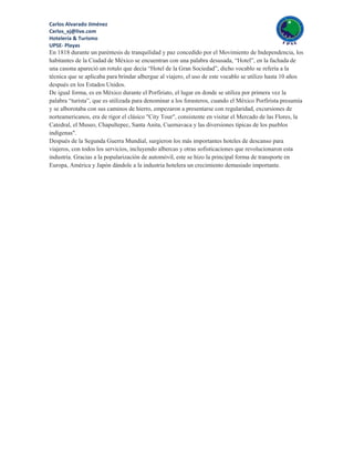 Carlos Alvarado Jiménez
Cxrlos_xj@live.com
Hotelería & Turismo
UPSE- Playas
En 1818 durante un paréntesis de tranquilidad y paz concedido por el Movimiento de Independencia, los
habitantes de la Ciudad de México se encuentran con una palabra desusada, “Hotel”, en la fachada de
una casona apareció un rotulo que decía “Hotel de la Gran Sociedad”, dicho vocablo se refería a la
técnica que se aplicaba para brindar albergue al viajero, el uso de este vocablo se utilizo hasta 10 años
después en los Estados Unidos.
De igual forma, es en México durante el Porfiriato, el lugar en donde se utiliza por primera vez la
palabra “turista”, que es utilizada para denominar a los forasteros, cuando el México Porfirista presumía
y se alborotaba con sus caminos de hierro, empezaron a presentarse con regularidad, excursiones de
norteamericanos, era de rigor el clásico "City Tour", consistente en visitar el Mercado de las Flores, la
Catedral, el Museo, Chapultepec, Santa Anita, Cuernavaca y las diversiones típicas de los pueblos
indígenas".
Después de la Segunda Guerra Mundial, surgieron los más importantes hoteles de descanso para
viajeros, con todos los servicios, incluyendo albercas y otras sofisticaciones que revolucionaron esta
industria. Gracias a la popularización de automóvil, este se hizo la principal forma de transporte en
Europa, América y Japón dándole a la industria hotelera un crecimiento demasiado importante.
 