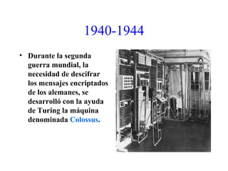 1940-1944
• Durante la segunda
guerra mundial, la
necesidad de descifrar
los mensajes encriptados
de los alemanes, se
desarrolló con la ayuda
de Turing la máquina
denominada Colossus.
 