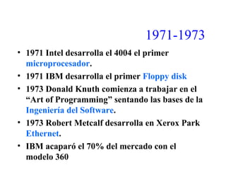 1971-1973
• 1971 Intel desarrolla el 4004 el primer
microprocesador.
• 1971 IBM desarrolla el primer Floppy disk
• 1973 Donald Knuth comienza a trabajar en el
“Art of Programming” sentando las bases de la
Ingeniería del Software.
• 1973 Robert Metcalf desarrolla en Xerox Park
Ethernet.
• IBM acaparó el 70% del mercado con el
modelo 360
 