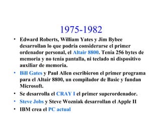 1975-1982
• Edward Roberts, William Yates y Jim Bybee
desarrollan lo que podría considerarse el primer
ordenador personal, el Altair 8800. Tenía 256 bytes de
memoria y no tenía pantalla, ni teclado ni dispositivo
auxiliar de memoria.
• Bill Gates y Paul Allen escribieron el primer programa
para el Altair 8800, un compilador de Basic y fundan
Microsoft.
• Se desarrolla el CRAY I el primer superordenador.
• Steve Jobs y Steve Wozniak desarrollan el Apple II
• IBM crea el PC actual
 