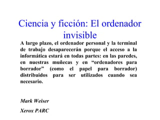 Ciencia y ficción: El ordenador
invisible
A largo plazo, el ordenador personal y la terminal
de trabajo desaparecerán porque el acceso a la
informática estará en todas partes: en las paredes,
en nuestras muñecas y en “ordenadores para
borrador” (como el papel para borrador)
distribuidos para ser utilizados cuando sea
necesario.
Mark Weiser
Xerox PARC
 
