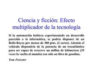 Ciencia y ficción: Efecto
multiplicador de la tecnología
Si la automoción hubiera experimentado un desarrollo
parecido a la informática, se podría disponer de un
Rolls-Royce por menos de 300 ptas. (2 euros). Además el
vehículo dispondría de la potencia de un trasatlántico
para ser capaz de recorrer un millón de kilómetros (25
veces la vuelta al mundo) con sólo un litro de gasolina.
Tom Forester
 