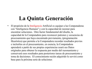 La Quinta Generación
• El propósito de la Inteligencia Artificial es equipar a las Computadoras
con "Inteligencia Humana" y con la capacidad de razonar para
encontrar soluciones. Otro factor fundamental del diseño, la
capacidad de la Computadora para reconocer patrones y secuencias de
procesamiento que haya encontrado previamente, (programación
Heurística) que permita a la Computadora recordar resultados previos
e incluirlos en el procesamiento, en esencia, la Computadora
aprenderá a partir de sus propias experiencias usará sus Datos
originales para obtener la respuesta por medio del razonamiento y
conservará esos resultados para posteriores tareas de procesamiento y
toma de decisiones. El conocimiento recién adquirido le servirá como
base para la próxima serie de soluciones
 