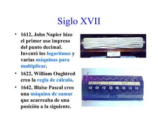 Siglo XVII
• 1612, John Napier hizo
el primer uso impreso
del punto decimal.
Inventó los logaritmos y
varias máquinas para
multiplicar.
• 1622, William Oughtred
creo la regla de cálculo.
• 1642, Blaise Pascal creo
una máquina de sumar
que acarreaba de una
posición a la siguiente.
 