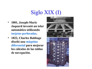 Siglo XIX (I)
• 1801, Joseph-Marie
Jaquard inventó un telar
automático utilizando
tarjetas perforadas.
• 1822, Charles Babbage
diseñó una máquina
diferencial para mejorar
los cálculos de las tablas
de navegación.
 