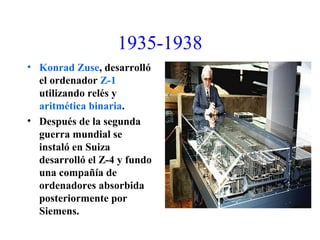 1935-1938
• Konrad Zuse, desarrolló
el ordenador Z-1
utilizando relés y
aritmética binaria.
• Después de la segunda
guerra mundial se
instaló en Suiza
desarrolló el Z-4 y fundo
una compañía de
ordenadores absorbida
posteriormente por
Siemens.
 