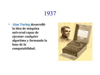 1937
• Alan Turing desarrolló
la idea de máquina
universal capaz de
ejecutar cualquier
algoritmo y formando la
base de la
computabilidad.
 