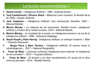 Lecturas recomendadas I
1. Daniel Crevier – Inteligencia Artificial – 1996 – Editorial Acento.
2. Yurij Castelfranchi / Oliviero Stock – Máquinas como nosotros: El desafío de la
IA -2002 – Acento, Editorial.
3. Jack Copeland – Inteligencia Artificial: Una introducción filosófica -2007 –
Alianza Editorial.
4. Marvin Minsky – La máquina de las emociones: Sentido común, inteligencia
artificial y el futuro de la mente humana– 2010 – Editorial Debate.
5. Marvin Minsky – La sociedad de la mente: La inteligencia humana a la luz de la
inteligencia artificial – 1986 – Ediciones Galápago.
6. Stuart Rusell y Peter Norvig - Inteligencia Artificial, un enfoque moderno – 2004
– Pearson Educación.
7. Sergio Parra y Marc Torrens - Inteligencia Artificial: El camino hacia la
ultrainteligencia – 2017 – National Geographic.
8. Frans de Waal - ¿Tenemos suficiente inteligencia para entender la inteligencia
de los animales? – 2016 – Tusquets Editores.
9. Frans de Waal – El bonobo y los diez mandamientos: En busca de la ética
entre los primates – 2014 – Booket Ciencia.
 