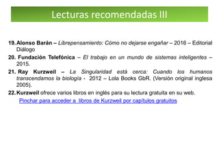 Lecturas recomendadas III
19.Alonso Barán – Librepensamiento: Cómo no dejarse engañar – 2016 – Editorial
Diálogo
20. Fundación Telefónica – El trabajo en un mundo de sistemas inteligentes –
2015.
21. Ray Kurzweil – La Singularidad está cerca: Cuando los humanos
transcendamos la biología - 2012 – Lola Books GbR. (Versión original inglesa
2005).
22.Kurzweil ofrece varios libros en inglés para su lectura gratuita en su web.
Pinchar para acceder a libros de Kurzweil por capítulos gratuitos
 