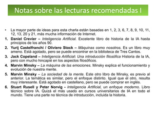 Notas sobre las lecturas recomendadas I
• La mayor parte de ideas para esta charla están basadas en 1, 2, 3, 6, 7, 8, 9, 10, 11,
12, 13, 20 y 21, más mucha información de Internet.
1. Daniel Crevier – Inteligencia Artificial. Excelente libro de historia de la IA hasta
principios de los años 90.
2. Yurij Castelfranchi / Oliviero Stock – Máquinas como nosotros. Es un libro muy
ameno. Está agotado, pero se puede encontrar en la biblioteca de Tres Cantos.
3. Jack Copeland – Inteligencia Artificial: Una introducción filosófica Historia de la IA,
pero con mucho hincapié en los aspectos filosóficos.
4. Marvin Minsky – La máquina de las emociones. Minsky explica el funcionamiento y
evolución de nuestra mente.
5. Marvin Minsky – La sociedad de la mente. Este otro libro de Minsky, es previo al
anterior. La temática es similar, pero el enfoque distinto. Igual que el otro, resulta
muy interesante. Está agotado en castellano, pero se puede comprar en inglés.
6. Stuart Rusell y Peter Norvig - Inteligencia Artificial, un enfoque moderno. Libro
técnico sobre IA. Quizá el más usado en cursos universitarios de IA en todo el
mundo. Tiene una parte no técnica de introducción, incluida la historia.
 