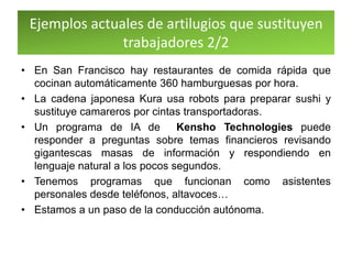 Ejemplos actuales de artilugios que sustituyen
trabajadores 2/2
• En San Francisco hay restaurantes de comida rápida que
cocinan automáticamente 360 hamburguesas por hora.
• La cadena japonesa Kura usa robots para preparar sushi y
sustituye camareros por cintas transportadoras.
• Un programa de IA de Kensho Technologies puede
responder a preguntas sobre temas financieros revisando
gigantescas masas de información y respondiendo en
lenguaje natural a los pocos segundos.
• Tenemos programas que funcionan como asistentes
personales desde teléfonos, altavoces…
• Estamos a un paso de la conducción autónoma.
 