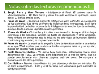 Notas sobre las lecturas recomendadas II
7. Sergio Parra y Marc Torrens - Inteligencia Artificial: El camino hacia la
ultrainteligencia – Un libro breve y claro. Ha sido vendido en quioscos. Junto
con el 2, el más ameno de IA.
8. Frans de Waal - ¿Tenemos suficiente inteligencia para entender la inteligencia
de los animales? Los libros de Frans de Waal son muy interesantes. Este tiene
la peculiaridad de hablar acerca de la inteligencia en mucho tipo de animales,
aunque dando especial importancia a los primates.
9. Frans de Waal – El bonobo y los diez mandamientos. Aunque el libro haga
referencia a los bonobos, también se habla de chimpancés y otros animales.
Pone énfasis en demostrar que la ética no es solo cosa de humanos. Escrito
con ironía y rigurosidad, es muy recomendable.
10.Frans de Waal – La edad de la empatía. Libro de temática similar a la anterior
en el que Waal explica que muchos animales cooperan entre si y se ayudan,
incluso sin esperar nada a cambio.
11.Pablo Herreros Ubalde – Yo, mono. Muy buen ibro , relacionado con la serie
documental de TVE2, ya emitida, pero disponible en la web de RTVE, que se
puede complementar con diversas páginas web del autor. Se compara a
humanos con los otros primates.
12.Carl Safina – Mentes maravillosas: Lo que piensan y sienten los animales. Es
un libro extraordinario. Este y el 8 de Waal son esenciales para entender la
conducta animal.
 
