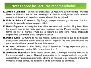 Notas sobre las lecturas recomendadas III
13.Antonio Damasio – El error de Descartes: La razón de las emociones . Muchos
libros de Damasio hablan de neurología a nivel de divulgación perfectamente
comprensible para no expertos, sin por ello perder su calidad.
14.Rob de Salle – El cerebro: Big Bangs, comportamiento y creencias. Un libro
excelente, pero de lectura un poco difícil.
15.David Eagleman – Incógnito: Las vidas secretas del cerebro. Muy buen libro,
tan ameno que se lee mejor que casi cualquier novela. Puede cambiar nuestra
forma de ver el mundo. Fruto de la lectura de este libro, había preparado
diapositivas que no ha dado tiempo a explicar.
16.Michio Kaku – El futuro de nuestra mente. Kaku es un físico que se dedica a la
divulgación científica sobre diversos temas. Algunas de sus afirmaciones me
parecen discutibles, pero el libro es interesante.
17.B. Jack Copeland – Alan Turing. Vida y trabajo de Turing explicados por su
principal biógrafo, que también ha escrito el libro 3.
18.Alexandra Horowitz – En la mente de un perro. Libro que hará las delicias de
los amantes de los perros. Alexandra es profesora de comportamiento, cognición
comparativa y psicología animales. El libro es riguroso y su forma de analizar la
conducta de los perros, es aplicable a la de otros tipos de animales.
 