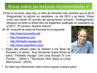 Notas sobre las lecturas recomendadas V
24. El conjunto de webs de Kurzweil es el siguiente:
– http://www.kurzweilai.net/
– http://singularity.com/
– http://fantastic-voyage.net/
– http://www.rayandterry.com/
• Estas dos últimas webs se refieren a los libros de
Kurzweil y el doctor Terry Grossman sobre temas de
salud, “Fantastic Voyage: Live Long Enough To Live
Forever” , (2004) y “Transcend: Nine Steps to Living
Well Forever”, (2010).
•
23.No lo he leído, pero hay un libro de Kurzweil más reciente que el de la
Singularidad, la edición en castellano es del 2013 y se llama “Cómo
crear una mente: El secreto del pensamiento humano”. Análogamente,
tampoco he leído el último libro de Eagleman publicado en castellano en
el 2017, “El cerebro: Nuestra historia”.
En ellas hay información sobre como mejorar nuestra salud.
 