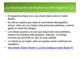 ¿La destrucción de empleo es solo negativa? 1/1
• El siguiente enlace va a una charla dada sobre el robot
Baxter.
• En ella se explica que dado el crecimiento demográfico
actual, cada vez va a haber más personas jubiladas y menos
gente en edad de trabajar.
• Los robots pueden a la vez que solucionan ese problema,
realizar los trabajos más pesados. Además, el trabajo
humano se convierte en otro de más calidad.
• La charla es en inglés, pero se pueden poner subtítulos en
castellano.
• How Baxter Robot Works? (¿Cómo trabaja el robot Baxter?)
 
