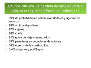 Algunos cálculos de pérdida de empleo para el
año 2033 según el informe de Oxford 1/2
• 99% de probabilidades para televendedores y agentes de
seguros.
• 98% árbitros deportivos.
• 97% cajeros.
• 96% chefs.
• 91% guías de viajes organizados.
• 89% panaderos y conductores de autobús.
• 88% obreros de la construcción.
• 0,4% cirujanos y podólogos.
 