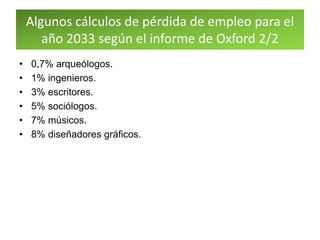 Algunos cálculos de pérdida de empleo para el
año 2033 según el informe de Oxford 2/2
• 0,7% arqueólogos.
• 1% ingenieros.
• 3% escritores.
• 5% sociólogos.
• 7% músicos.
• 8% diseñadores gráficos.
 