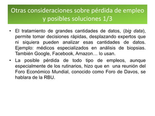 Otras consideraciones sobre pérdida de empleo
y posibles soluciones 1/3
• El tratamiento de grandes cantidades de datos, (big data),
permite tomar decisiones rápidas, desplazando expertos que
ni siquiera pueden analizar esas cantidades de datos.
Ejemplo: médicos especializados en análisis de biopsias.
También Google, Facebook, Amazon… lo usan.
• La posible pérdida de todo tipo de empleos, aunque
especialmente de los rutinarios, hizo que en una reunión del
Foro Económico Mundial, conocido como Foro de Davos, se
hablara de la RBU.
 