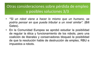 Otras consideraciones sobre pérdida de empleo
y posibles soluciones 3/3
• “Si un robot viene a hacer lo mismo que un humano, se
podría pensar en que pueda tributar a un nivel similar”. (Bill
Gates).
• En la Comunidad Europea se aprobó estudiar la posibilidad
de regular la ética y funcionamiento de los robots, pero una
coalición de liberales y conservadores bloqueó la posibilidad
de que la resolución hable de destrucción de empleo, RBU e
impuestos a robots.
 