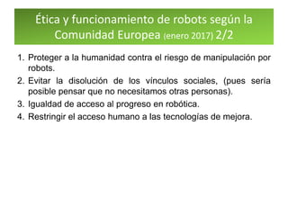Ética y funcionamiento de robots según la
Comunidad Europea (enero 2017) 2/2
1. Proteger a la humanidad contra el riesgo de manipulación por
robots.
2. Evitar la disolución de los vínculos sociales, (pues sería
posible pensar que no necesitamos otras personas).
3. Igualdad de acceso al progreso en robótica.
4. Restringir el acceso humano a las tecnologías de mejora.
 