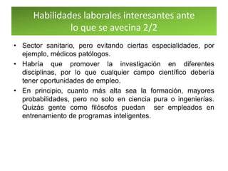Habilidades laborales interesantes ante
lo que se avecina 2/2
• Sector sanitario, pero evitando ciertas especialidades, por
ejemplo, médicos patólogos.
• Habría que promover la investigación en diferentes
disciplinas, por lo que cualquier campo científico debería
tener oportunidades de empleo.
• En principio, cuanto más alta sea la formación, mayores
probabilidades, pero no solo en ciencia pura o ingenierías.
Quizás gente como filósofos puedan ser empleados en
entrenamiento de programas inteligentes.
 