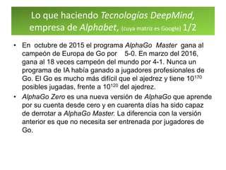 Lo que haciendo Tecnologías DeepMind,
empresa de Alphabet, (cuya matriz es Google) 1/2
• En octubre de 2015 el programa AlphaGo Master gana al
campeón de Europa de Go por 5-0. En marzo del 2016,
gana al 18 veces campeón del mundo por 4-1. Nunca un
programa de IA había ganado a jugadores profesionales de
Go. El Go es mucho más difícil que el ajedrez y tiene 10170
posibles jugadas, frente a 10120 del ajedrez.
• AlphaGo Zero es una nueva versión de AlphaGo que aprende
por su cuenta desde cero y en cuarenta días ha sido capaz
de derrotar a AlphaGo Master. La diferencia con la versión
anterior es que no necesita ser entrenada por jugadores de
Go.
 