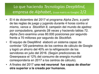Lo que haciendo Tecnologías DeepMind,
empresa de Alphabet, (cuya matriz es Google) 2/2
• El 4 de diciembre del 2017 el programa Alpha Zero, a partir
de las reglas de juego y jugando durante 4 horas contra sí
mismo, vence a Stockfish 8, campeón del mundo de ajedrez
por computadora, ganando 28 veces y haciendo tablas 72.
Alpha Zero examina unas 80.000 posiciones por segundo
frente a 70 millones por segundo de Stockfish.
• El equipo de DeepMind elaboró un sistema capaz de
controlar 120 parámetros de los centros de cálculo de Google
y logró un ahorro del 40% en la refrigeración de los
servidores en julio del 2016. (Según predicciones de
Greenpeace el 12% del consumo de energía mundial
correspondería en 2017 a los centros de cálculo).
• A finales del 2017 una red neuronal fue capaz de diseñar
otra superior a la creada por humanos.
 