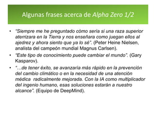Algunas frases acerca de Alpha Zero 1/2
• “Siempre me he preguntado cómo sería si una raza superior
aterrizara en la Tierra y nos enseñara como juegan ellos al
ajedrez y ahora siento que ya lo sé”. (Peter Heine Nielsen,
analista del campeón mundial Magnus Carlsen).
• “Este tipo de conocimiento puede cambiar el mundo”. (Gary
Kasparov).
• “…de tener éxito, se avanzaría más rápido en la prevención
del cambio climático o en la necesidad de una atención
médica radicalmente mejorada. Con la IA como multiplicador
del ingenio humano, esas soluciones estarán a nuestro
alcance”. (Equipo de DeepMind).
 