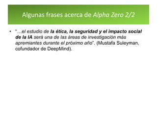Algunas frases acerca de Alpha Zero 2/2
• “…el estudio de la ética, la seguridad y el impacto social
de la IA será una de las áreas de investigación más
apremiantes durante el próximo año”. (Mustafa Suleyman,
cofundador de DeepMind).
 