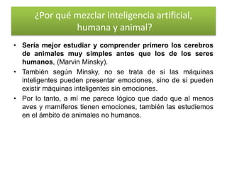 ¿Por qué mezclar inteligencia artificial,
humana y animal?
• Sería mejor estudiar y comprender primero los cerebros
de animales muy simples antes que los de los seres
humanos, (Marvin Minsky).
• También según Minsky, no se trata de si las máquinas
inteligentes pueden presentar emociones, sino de si pueden
existir máquinas inteligentes sin emociones.
• Por lo tanto, a mí me parece lógico que dado que al menos
aves y mamíferos tienen emociones, también las estudiemos
en el ámbito de animales no humanos.
 