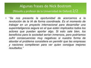 Algunas frases de Nick Bostrom
(filósofo y profesor de la Universidad de Oxford) 2/2
• “Se nos presenta la oportunidad de acercarnos a la
revolución de la IA de forma coordinada. Es el momento de
trabajar en un proyecto internacional para desarrollar una
superinteligencia segura en el que estén implicados todos los
actores que puedan aportar algo. Si esto sale bien, los
beneficios para la sociedad serían inmensos, pero podríamos
sufrir consecuencias muy negativas si nuestra forma de
abordar el problema consistiera en permitir que las empresas
y naciones compitieran para ver quien consigue mejores
resultados.”
 
