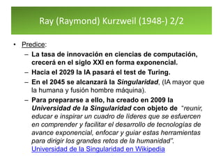 Ray (Raymond) Kurzweil (1948-) 2/2
• Predice:
– La tasa de innovación en ciencias de computación,
crecerá en el siglo XXI en forma exponencial.
– Hacia el 2029 la IA pasará el test de Turing.
– En el 2045 se alcanzará la Singularidad, (IA mayor que
la humana y fusión hombre máquina).
– Para prepararse a ello, ha creado en 2009 la
Universidad de la Singularidad con objeto de “reunir,
educar e inspirar un cuadro de líderes que se esfuercen
en comprender y facilitar el desarrollo de tecnologías de
avance exponencial, enfocar y guiar estas herramientas
para dirigir los grandes retos de la humanidad”.
Universidad de la Singularidad en Wikipedia
 