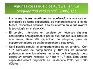 Algunas cosas que dice Kurzweil en “La
Singularidad está cerca” (2005) 1/2
• Llama ley de los rendimientos acelerados a avances en
tecnología de forma exponencial de manera similar a la ley de
Moore, respecto a circuitos. Esa es la forma en la que avanza
la tecnología en el siglo XXI.
• El cerebro funciona en paralelo con técnicas digitales
controladas analógicamente por lo que aunque sus circuitos
son lentos, tiene alta capacidad de cómputo, pero los
superordenadores se están acercando a este nivel.
• Será posible simular el comportamiento de un cerebro. Con
1016 cálculos/s de computación y 1013 bits de memoria
podemos emular los niveles humanos de inteligencia, pero
cargar un cerebro necesita 1019 cps y 1018 bits. Esta última
capacidad estará disponible en la década 2030 por 1.000
dólares.
 