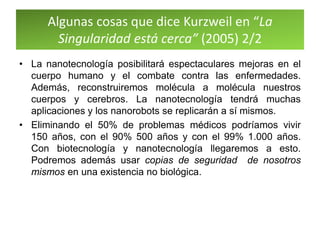 Algunas cosas que dice Kurzweil en “La
Singularidad está cerca” (2005) 2/2
• La nanotecnología posibilitará espectaculares mejoras en el
cuerpo humano y el combate contra las enfermedades.
Además, reconstruiremos molécula a molécula nuestros
cuerpos y cerebros. La nanotecnología tendrá muchas
aplicaciones y los nanorobots se replicarán a sí mismos.
• Eliminando el 50% de problemas médicos podríamos vivir
150 años, con el 90% 500 años y con el 99% 1.000 años.
Con biotecnología y nanotecnología llegaremos a esto.
Podremos además usar copias de seguridad de nosotros
mismos en una existencia no biológica.
 