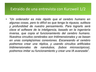 Extraído de una entrevista con Kurzweil 1/2
• “Un ordenador es más rápido que el cerebro humano en
algunas cosas, pero lo difícil es que tenga la riqueza, sutileza
y profundidad de nuestro pensamiento. Para lograrlo será
clave el software de la inteligencia, basado en la ingeniería
inversa, que copia el funcionamiento del cerebro humano.
Nuestros circuitos cerebrales son tridimensionales y se basan
en unas complejísimas conexiones. Escaneando el cerebro
podremos crear una réplica, y usando circuitos artificiales
tridimensionales de nanotubos, (tubos microscópicos),
podremos imitar su funcionamiento y crear una IA avanzada”.
 