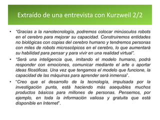 Extraído de una entrevista con Kurzweil 2/2
• “Gracias a la nanotecnología, podremos colocar minúsculos robots
en el cerebro para mejorar su capacidad. Construiremos entidades
no biológicas con copias del cerebro humano y tendremos personas
con miles de robots microscópicos en el cerebro, lo que aumentará
su habilidad para pensar y para vivir en una realidad virtual”.
• “Será una inteligencia que, imitando el modelo humano, podrá
responder con emociones, comunicar mediante el arte o aportar
ideas filosóficas. Una vez que tengamos el modelo que funcione, la
capacidad de las máquinas para aprender será inmensa”.
• “Creo que el desarrollo de la tecnología, impulsada por la
investigación punta, está haciendo más asequibles muchos
productos básicos para millones de personas. Pensemos, por
ejemplo, en toda la información valiosa y gratuita que está
disponible en Internet”.
 