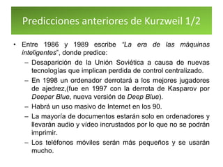 Predicciones anteriores de Kurzweil 1/2
• Entre 1986 y 1989 escribe “La era de las máquinas
inteligentes”, donde predice:
– Desaparición de la Unión Soviética a causa de nuevas
tecnologías que implican perdida de control centralizado.
– En 1998 un ordenador derrotará a los mejores jugadores
de ajedrez,(fue en 1997 con la derrota de Kasparov por
Deeper Blue, nueva versión de Deep Blue).
– Habrá un uso masivo de Internet en los 90.
– La mayoría de documentos estarán solo en ordenadores y
llevarán audio y vídeo incrustados por lo que no se podrán
imprimir.
– Los teléfonos móviles serán más pequeños y se usarán
mucho.
 