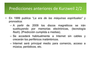 Predicciones anteriores de Kurzweil 2/2
• En 1999 publica “La era de las máquinas espirituales” y
pronostica:
– A partir de 2009 los discos magnéticos se irán
sustituyendo por memorias electrónicas, (tecnología
flash). (Predicción cumplida a medias).
– Se accederá habitualmente a Internet sin cables y
crecerán los periféricos inalámbricos.
– Internet será principal medio para comercio, acceso a
música, periódicos, etc.
 