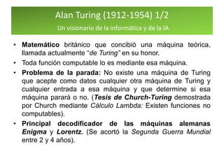 Alan Turing (1912-1954) 1/2
Un visionario de la informática y de la IA
• Matemático británico que concibió una máquina teórica,
llamada actualmente “de Turing” en su honor.
• Toda función computable lo es mediante esa máquina.
• Problema de la parada: No existe una máquina de Turing
que acepte como datos cualquier otra máquina de Turing y
cualquier entrada a esa máquina y que determine si esa
máquina parará o no. (Tesis de Church-Turing demostrada
por Church mediante Cálculo Lambda: Existen funciones no
computables).
• Principal decodificador de las máquinas alemanas
Enigma y Lorentz. (Se acortó la Segunda Guerra Mundial
entre 2 y 4 años).
 