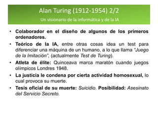 Alan Turing (1912-1954) 2/2
Un visionario de la informática y de la IA
• Colaborador en el diseño de algunos de los primeros
ordenadores.
• Teórico de la IA, entre otras cosas idea un test para
diferenciar una máquina de un humano, a lo que llama “Juego
de la Imitación”, (actualmente Test de Turing).
• Atleta de élite: Quinceava marca maratón cuando juegos
olímpicos Londres 1948.
• La justicia le condena por cierta actividad homosexual, lo
cual provoca su muerte.
• Tesis oficial de su muerte: Suicidio. Posibilidad: Asesinato
del Servicio Secreto.
 