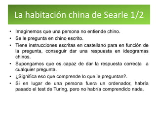 La habitación china de Searle 1/2
• Imaginemos que una persona no entiende chino.
• Se le pregunta en chino escrito.
• Tiene instrucciones escritas en castellano para en función de
la pregunta, conseguir dar una respuesta en ideogramas
chinos.
• Supongamos que es capaz de dar la respuesta correcta a
cualquier pregunta.
• ¿Significa eso que comprende lo que le preguntan?.
• Si en lugar de una persona fuera un ordenador, habría
pasado el test de Turing, pero no habría comprendido nada.
 